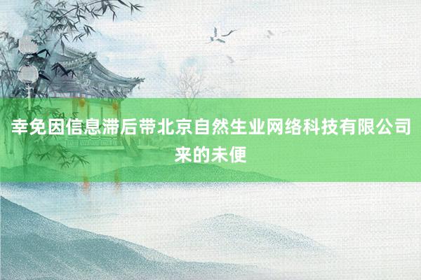 幸免因信息滞后带北京自然生业网络科技有限公司来的未便