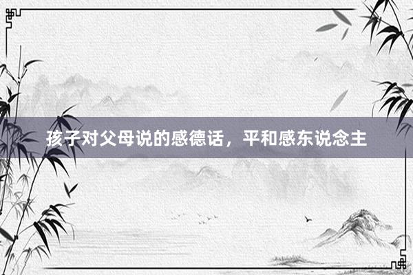 孩子对父母说的感德话，平和感东说念主