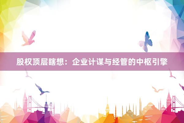 股权顶层瞎想：企业计谋与经管的中枢引擎