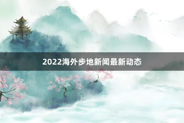 2022海外步地新闻最新动态